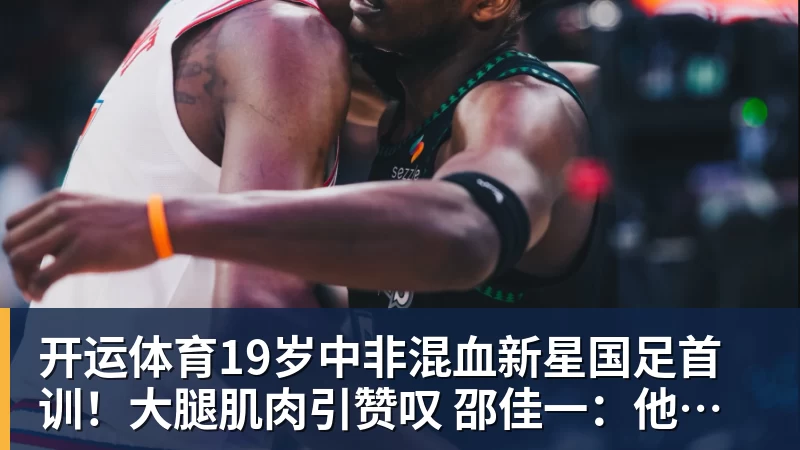 开运体育19岁中非混血新星国足首训!大腿肌肉引赞叹 邵佳一:他前途无量