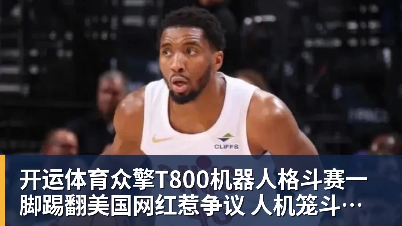 开运体育众擎T800机器人格斗赛一脚踢翻美国网红惹争议 人机笼斗被叫停